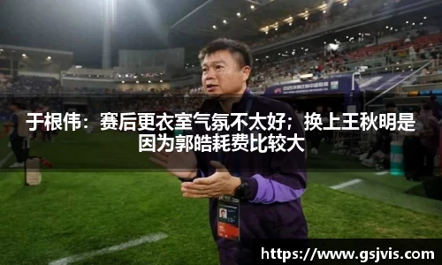 于根伟：赛后更衣室气氛不太好；换上王秋明是因为郭皓耗费比较大